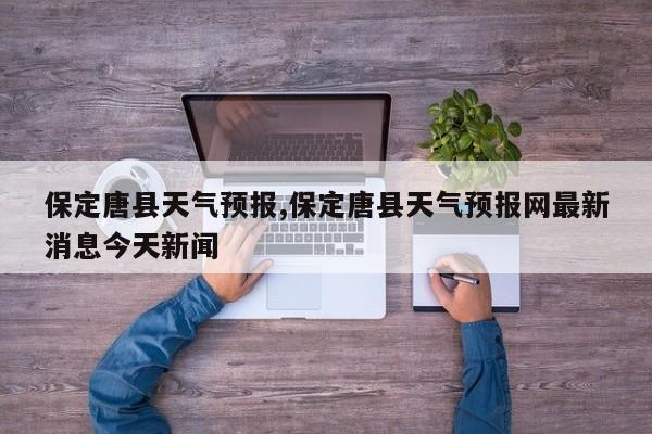 保定唐县天气预报,保定唐县天气预报网最新消息今天新闻 第1张