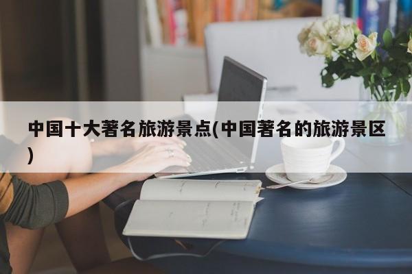 中国十大著名旅游景点(中国著名的旅游景区)