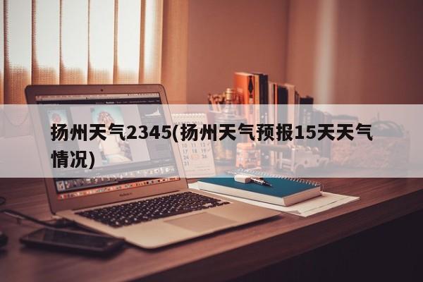 扬州天气2345(扬州天气预报15天天气情况) 第1张