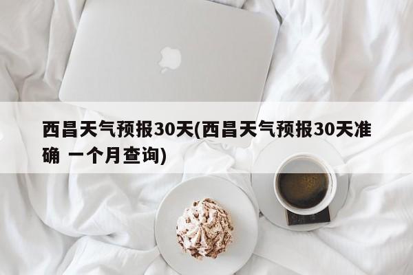 西昌天气预报30天(西昌天气预报30天准确 一个月查询) 第1张