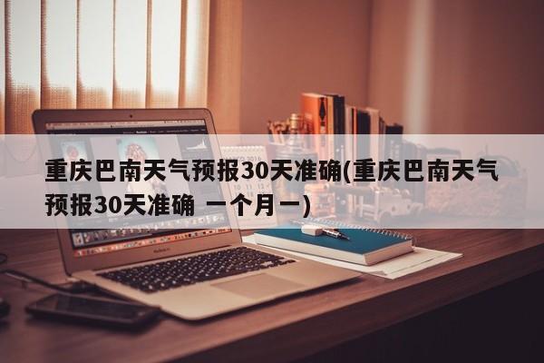 重庆巴南天气预报30天准确(重庆巴南天气预报30天准确 一个月一) 第1张