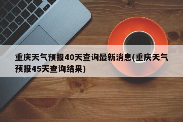 重庆天气预报40天查询最新消息(重庆天气预报45天查询结果) 第1张