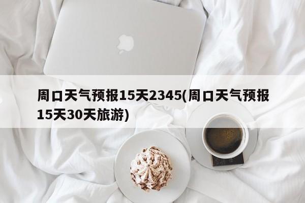 周口天气预报15天2345(周口天气预报15天30天旅游) 第1张