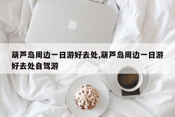 葫芦岛周边一日游好去处,葫芦岛周边一日游好去处自驾游