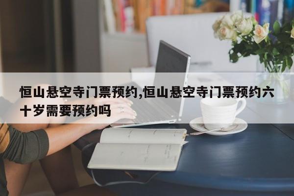 恒山悬空寺门票预约,恒山悬空寺门票预约六十岁需要预约吗