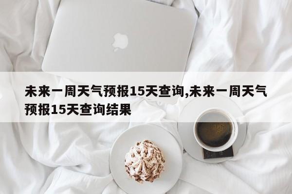 未来一周天气预报15天查询,未来一周天气预报15天查询结果 第1张