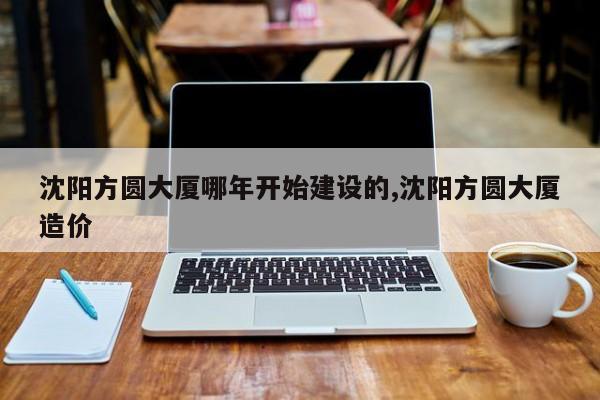 沈阳方圆大厦哪年开始建设的,沈阳方圆大厦造价