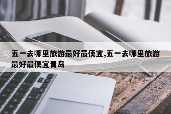 五一去哪里旅游最好最便宜,五一去哪里旅游最好最便宜青岛