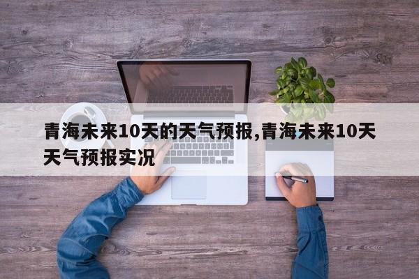 青海未来10天的天气预报,青海未来10天天气预报实况 第1张