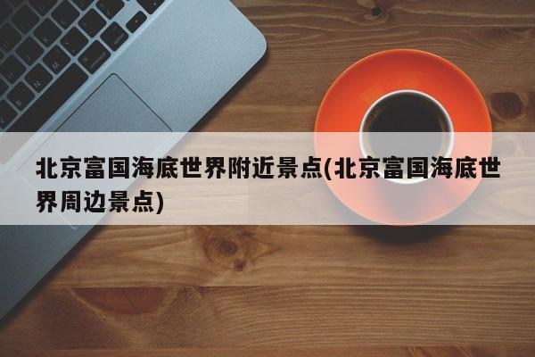 北京富国海底世界附近景点(北京富国海底世界周边景点)