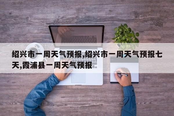 绍兴市一周天气预报,绍兴市一周天气预报七天,霞浦县一周天气预报 第1张