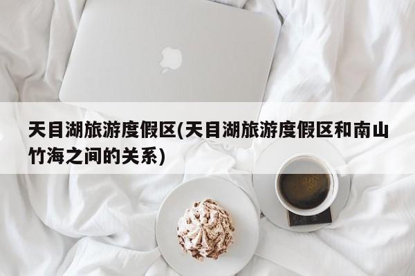 天目湖旅游度假区(天目湖旅游度假区和南山竹海之间的关系)