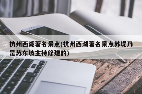 杭州西湖著名景点(杭州西湖著名景点苏堤乃是苏东坡主持修建的)