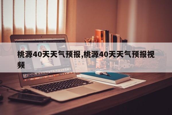 桃源40天天气预报,桃源40天天气预报视频 第1张