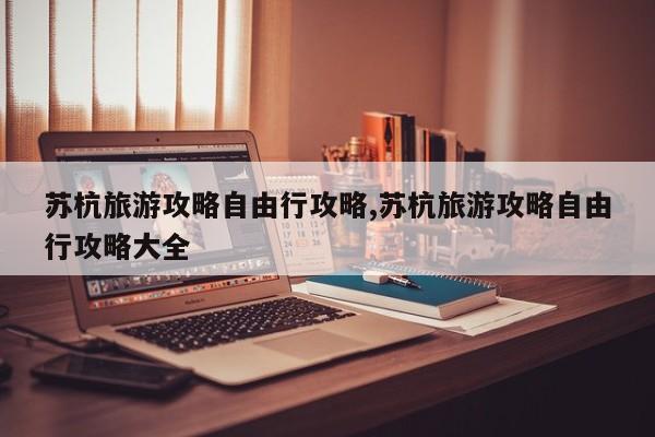 苏杭旅游攻略自由行攻略,苏杭旅游攻略自由行攻略大全