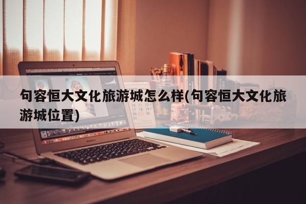 句容恒大文化旅游城怎么样(句容恒大文化旅游城位置)