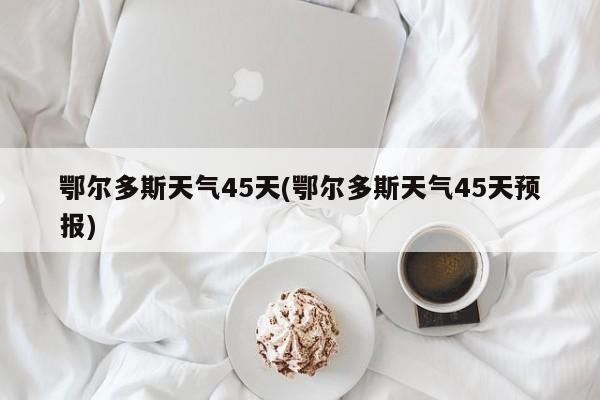 鄂尔多斯天气45天(鄂尔多斯天气45天预报) 第1张