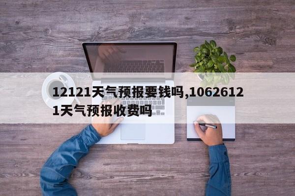 12121天气预报要钱吗,10626121天气预报收费吗 第1张