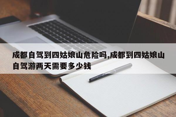 成都自驾到四姑娘山危险吗,成都到四姑娘山自驾游两天需要多少钱