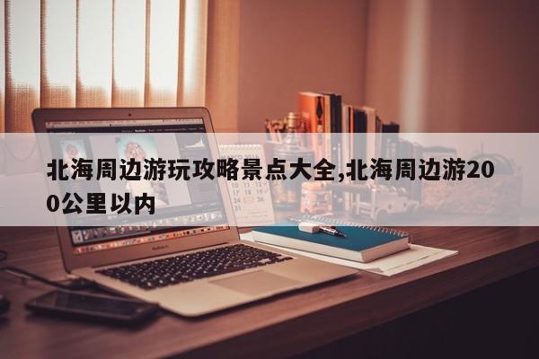 北海周边游玩攻略景点大全,北海周边游200公里以内