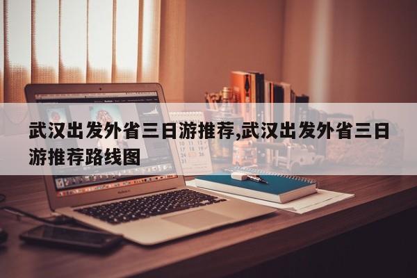 武汉出发外省三日游推荐,武汉出发外省三日游推荐路线图