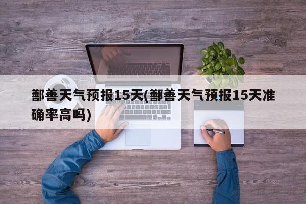 鄯善天气预报15天(鄯善天气预报15天准确率高吗) 第1张