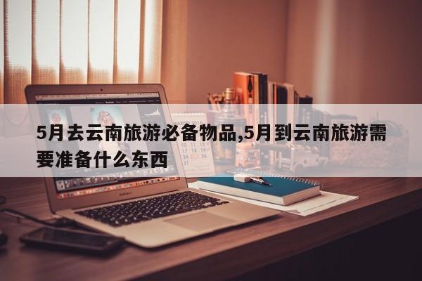 5月去云南旅游必备物品,5月到云南旅游需要准备什么东西