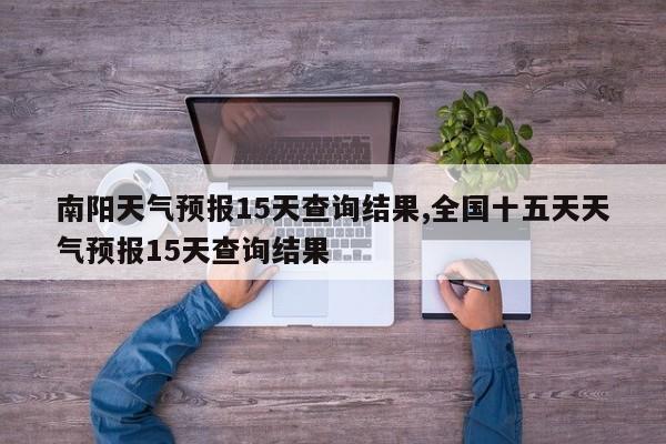 南阳天气预报15天查询结果,全国十五天天气预报15天查询结果 第1张