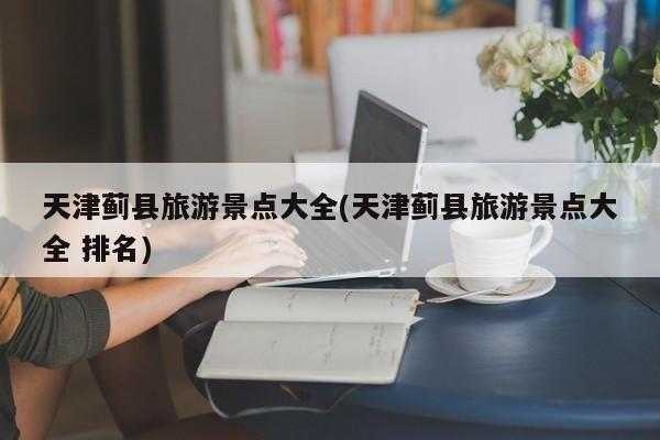 天津蓟县旅游景点大全(天津蓟县旅游景点大全 排名)