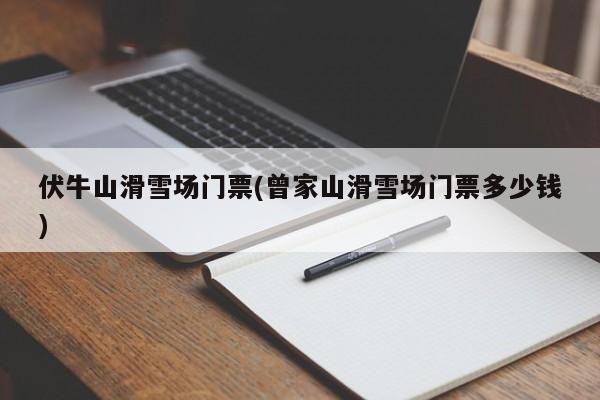 伏牛山滑雪场门票(曾家山滑雪场门票多少钱)