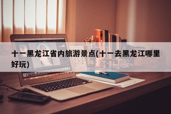 十一黑龙江省内旅游景点(十一去黑龙江哪里好玩)