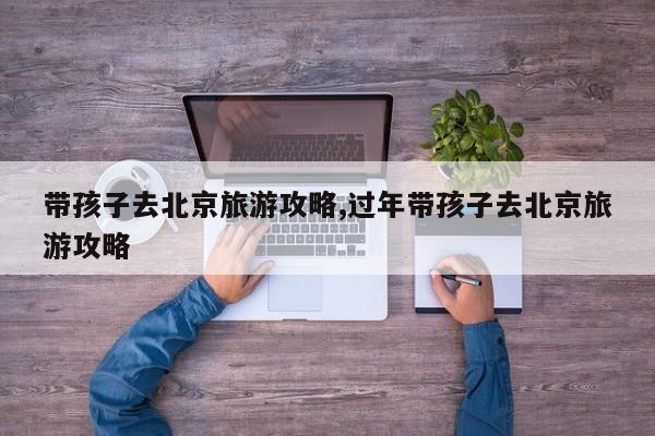 带孩子去北京旅游攻略,过年带孩子去北京旅游攻略