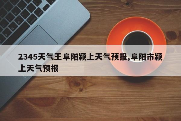 2345天气王阜阳颍上天气预报,阜阳市颍上天气预报 第1张