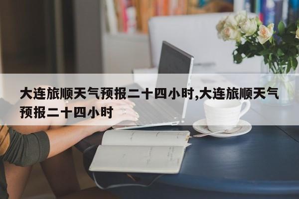 大连旅顺天气预报二十四小时,大连旅顺天气预报二十四小时 第1张