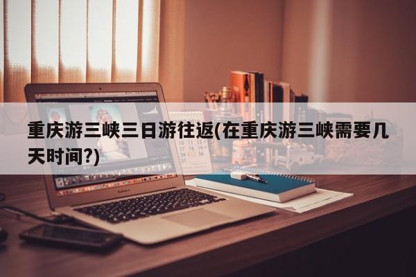 重庆游三峡三日游往返(在重庆游三峡需要几天时间?)