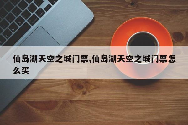 仙岛湖天空之城门票,仙岛湖天空之城门票怎么买