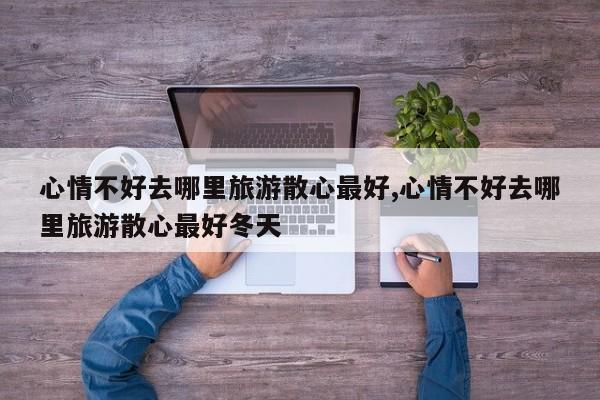 心情不好去哪里旅游散心最好,心情不好去哪里旅游散心最好冬天