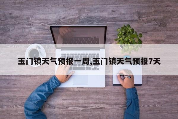玉门镇天气预报一周,玉门镇天气预报7天 第1张