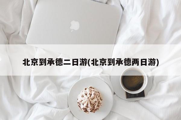 北京到承德二日游(北京到承德两日游)