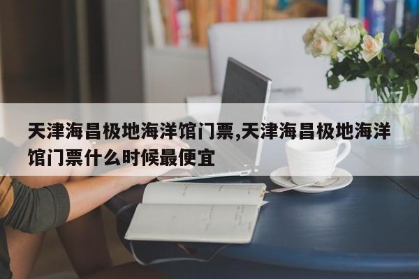 天津海昌极地海洋馆门票,天津海昌极地海洋馆门票什么时候最便宜