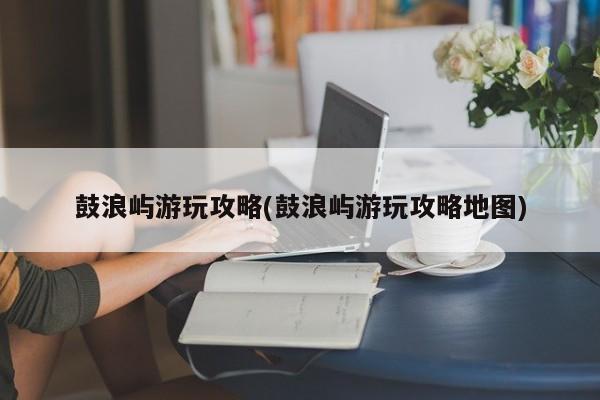 鼓浪屿游玩攻略(鼓浪屿游玩攻略地图)
