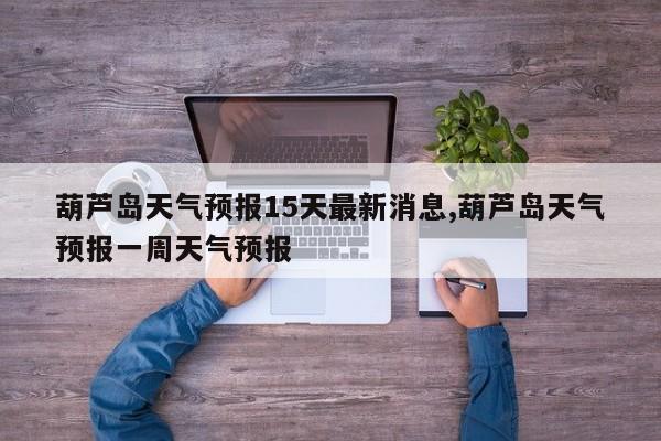 葫芦岛天气预报15天最新消息,葫芦岛天气预报一周天气预报 第1张