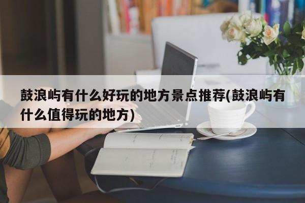 鼓浪屿有什么好玩的地方景点推荐(鼓浪屿有什么值得玩的地方)