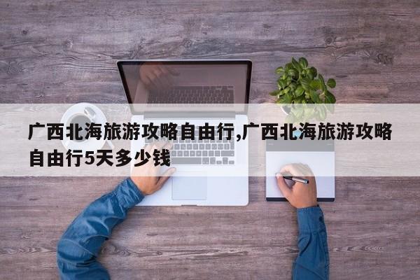 广西北海旅游攻略自由行,广西北海旅游攻略自由行5天多少钱