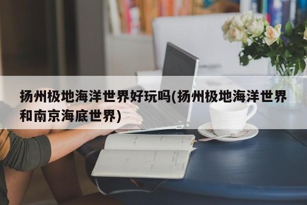 扬州极地海洋世界好玩吗(扬州极地海洋世界和南京海底世界) 第1张