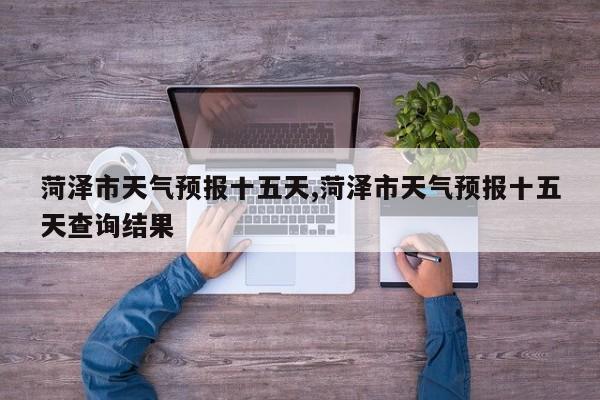 菏泽市天气预报十五天,菏泽市天气预报十五天查询结果 第1张