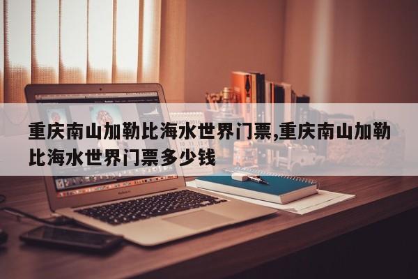 重庆南山加勒比海水世界门票,重庆南山加勒比海水世界门票多少钱