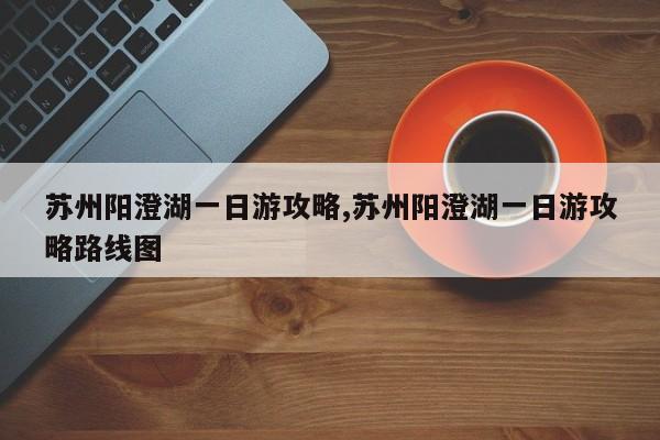 苏州阳澄湖一日游攻略,苏州阳澄湖一日游攻略路线图