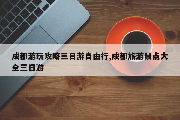 成都游玩攻略三日游自由行,成都旅游景点大全三日游