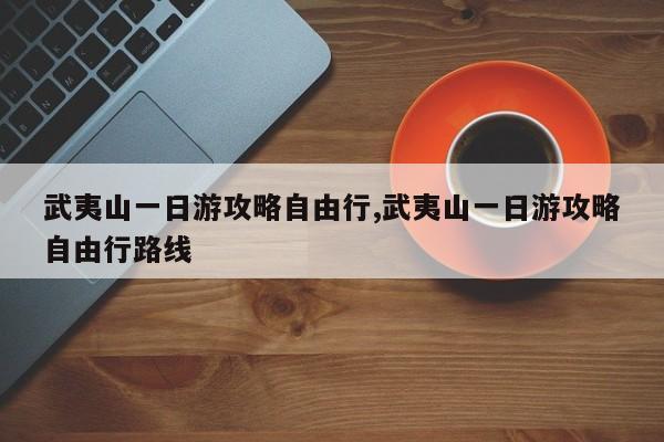 武夷山一日游攻略自由行,武夷山一日游攻略自由行路线